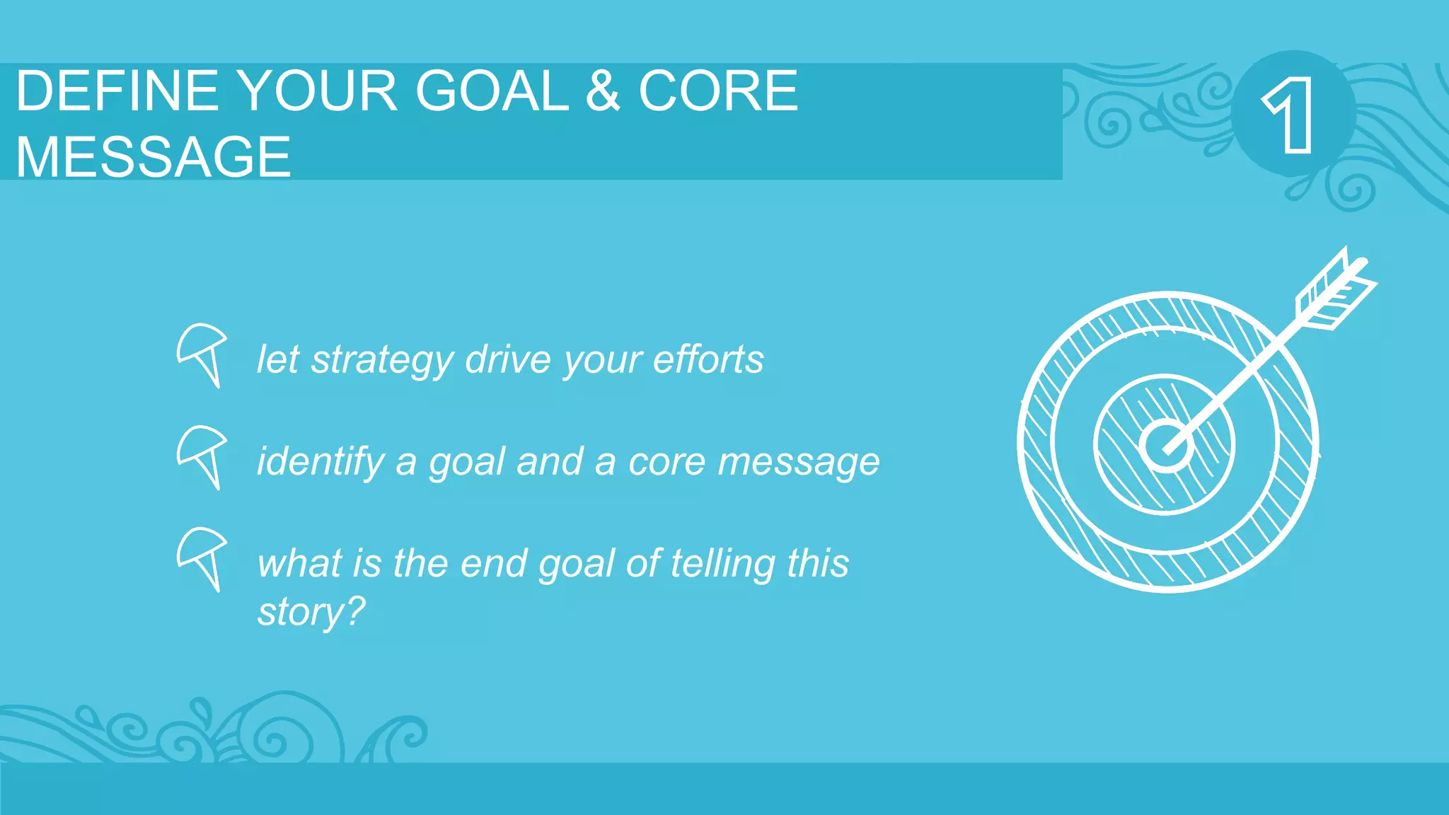 DEFINE YOUR GOAL & CORE 
MESSAGE 
let strategy drive your efforts 
identify a goal and a core message 
what is the end goal of telling this 
story? 
 