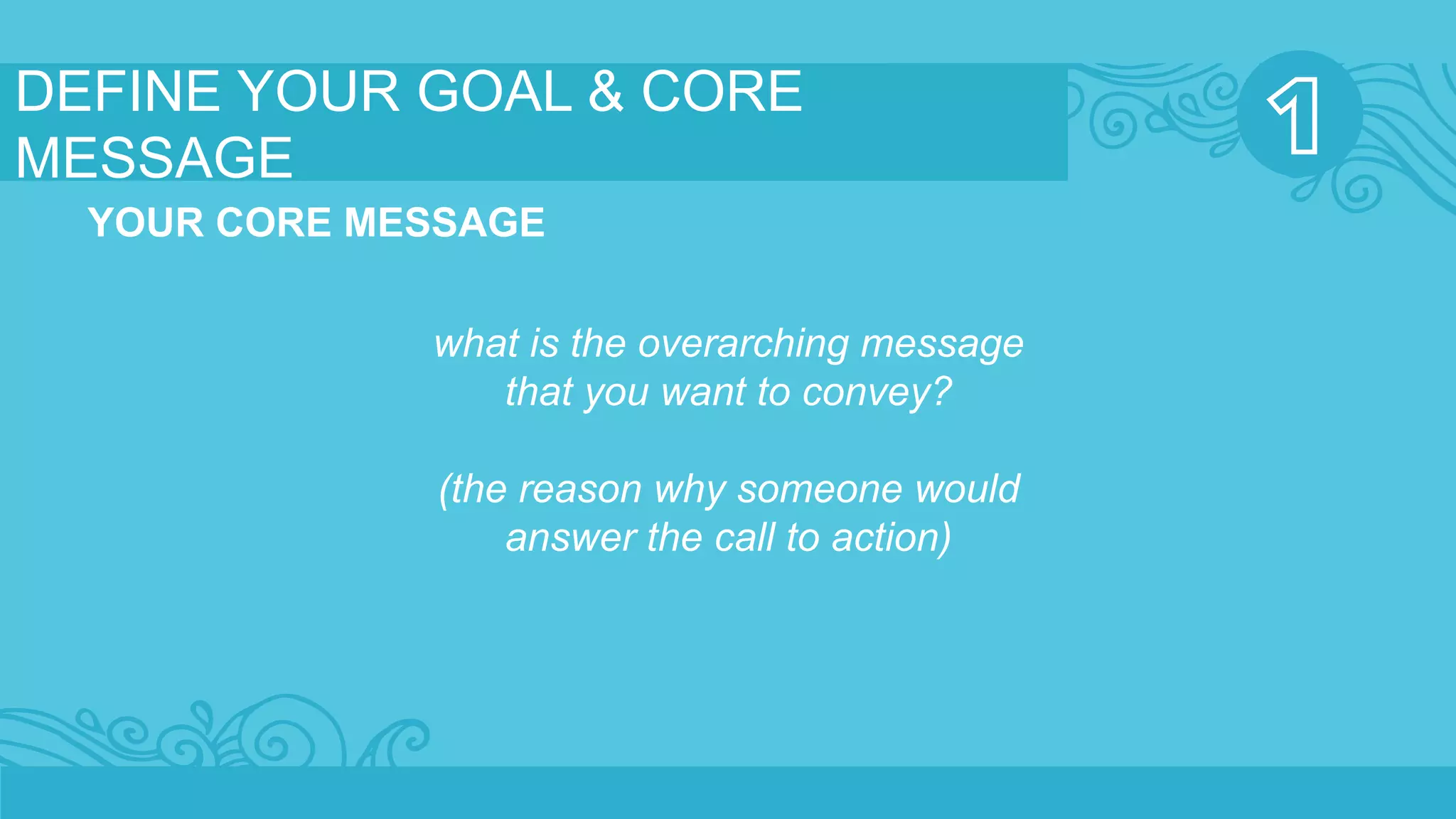 DEFINE YOUR GOAL & CORE 
MESSAGE 
YOUR CORE MESSAGE 
what is the overarching message 
that you want to convey? 
(the reason why someone would 
answer the call to action) 
 