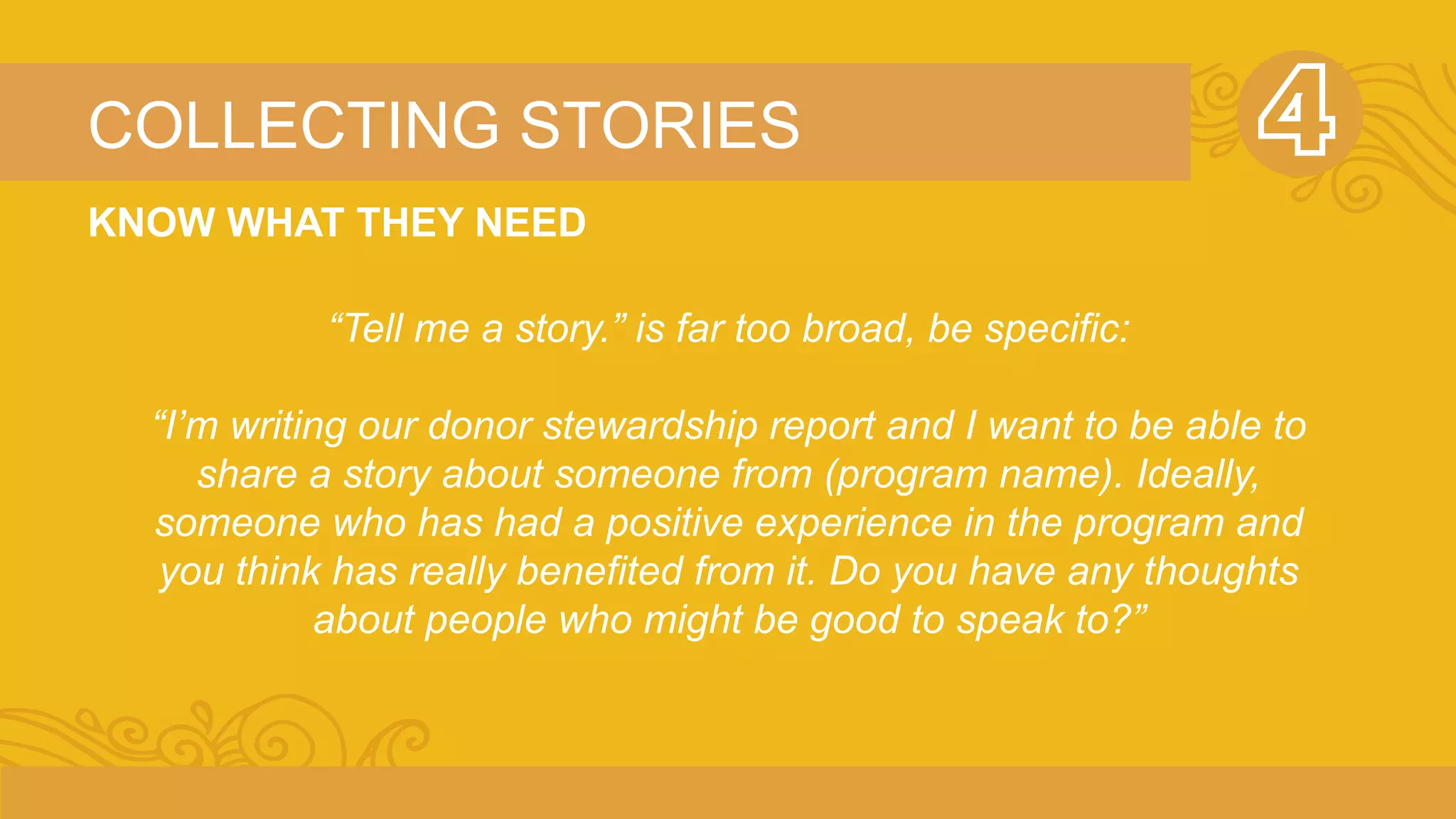 COLLECTING STORIES 
KNOW WHAT THEY NEED 
“Tell me a story.” is far too broad, be specific: 
“I’m writing our donor stewardship report and I want to be able to 
share a story about someone from (program name). Ideally, 
someone who has had a positive experience in the program and 
you think has really benefited from it. Do you have any thoughts 
about people who might be good to speak to?” 
 