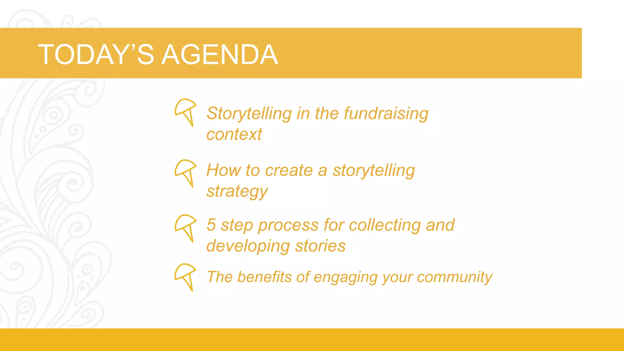 TODAY’S AGENDA 
Storytelling in the fundraising 
context 
How to create a storytelling 
strategy 
5 step process for collecting and 
developing stories 
The benefits of engaging your community 
 