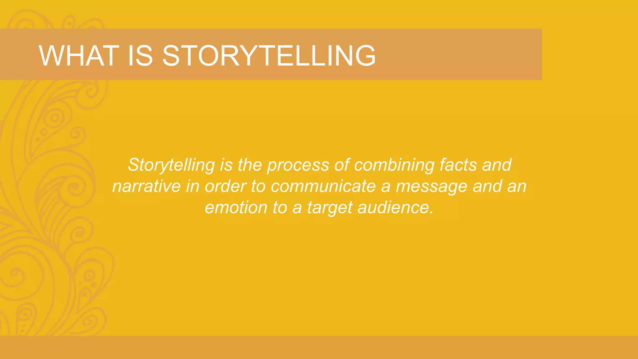 WHAT IS STORYTELLING 
Storytelling is the process of combining facts and 
narrative in order to communicate a message and an 
emotion to a target audience. 
 