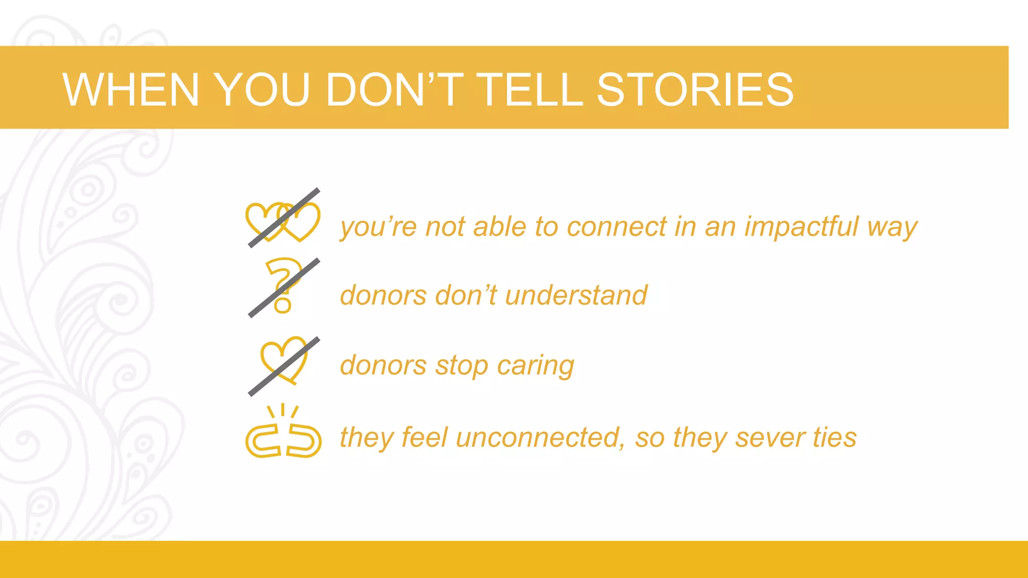 WHEN YOU DON’T TELL STORIES 
you’re not able to connect in an impactful way 
donors don’t understand 
donors stop caring 
they feel unconnected, so they sever ties 
 