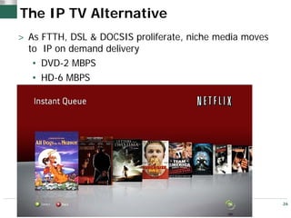 The IP TV Alternative
> As FTTH, DSL & DOCSIS proliferate, niche media moves
  to IP on demand delivery
   • DVD-2 MBPS
   • HD-6 MBPS




                                                         26
 