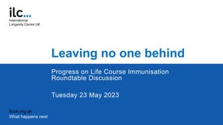Leaving no one behind
Progress on Life Course Immunisation
Roundtable Discussion
Tuesday 23 May 2023
ilcuk.org.uk
What happens next
International
Longevity Centre UK
 