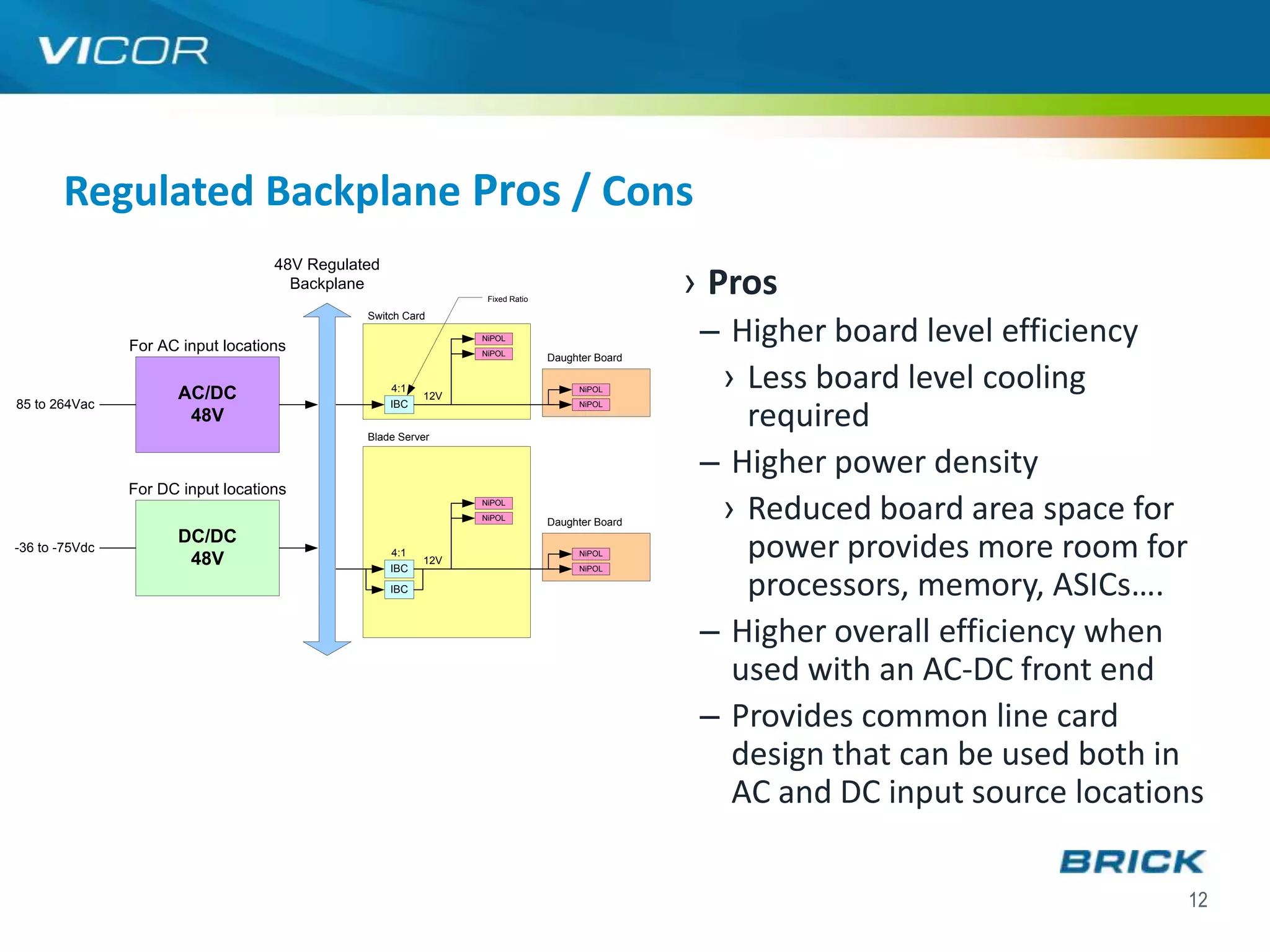 Regulated Backplane Pros / Cons
                                    48V Regulated
                                      Backplane
                                                                 Fixed Ratio
                                                                                                › Pros
                                                                                                 – Higher board level efficiency
                                               Switch Card

                                                                NiPOL
                For AC input locations                          NiPOL
                                                                               Daughter Board


                      AC/DC                         4:1
                                                          12V
                                                                                    NiPOL
                                                                                                  › Less board level cooling
85 to 264Vac
                                                                                                    required
                                                    IBC                             NiPOL
                       48V
                                               Blade Server


                                                                                                 – Higher power density
                For DC input locations
                                                                NiPOL
                                                                NiPOL
                                                                               Daughter Board
                                                                                                  › Reduced board area space for
                      DC/DC
-36 to -75Vdc
                       48V                          4:1
                                                    IBC
                                                          12V
                                                                                    NiPOL
                                                                                    NiPOL
                                                                                                    power provides more room for
                                                    IBC                                             processors, memory, ASICs….
                                                                                                 – Higher overall efficiency when
                                                                                                   used with an AC-DC front end
                                                                                                 – Provides common line card
                                                                                                   design that can be used both in
                                                                                                   AC and DC input source locations

                                                                                                                                 12
 