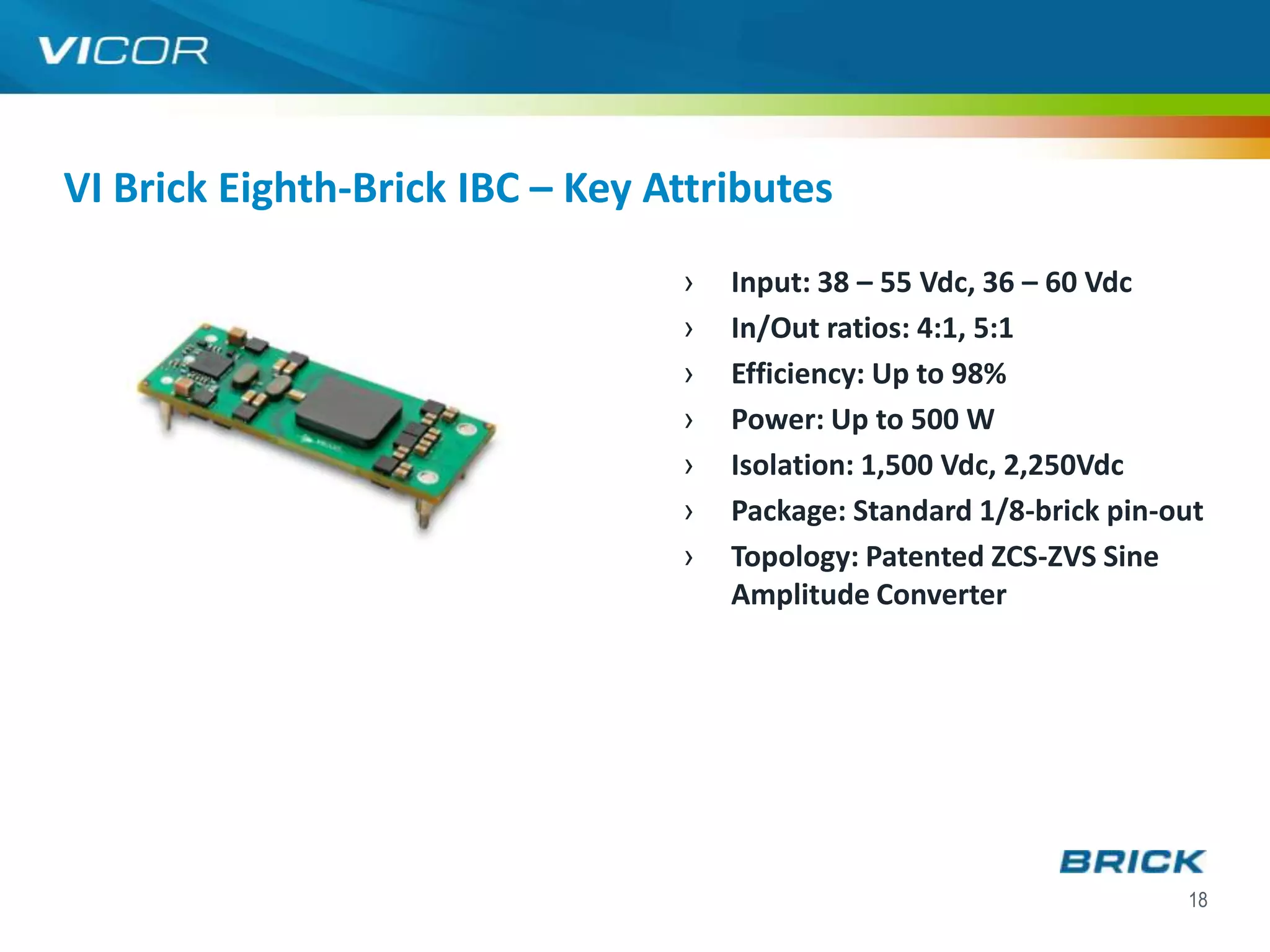 VI Brick Eighth-Brick IBC – Key Attributes
                                 ›   Input: 38 – 55 Vdc, 36 – 60 Vdc
                                 ›   In/Out ratios: 4:1, 5:1
                                 ›   Efficiency: Up to 98%
                                 ›   Power: Up to 500 W
                                 ›   Isolation: 1,500 Vdc, 2,250Vdc
                                 ›   Package: Standard 1/8-brick pin-out
                                 ›   Topology: Patented ZCS-ZVS Sine
                                     Amplitude Converter




                                                                      18
 