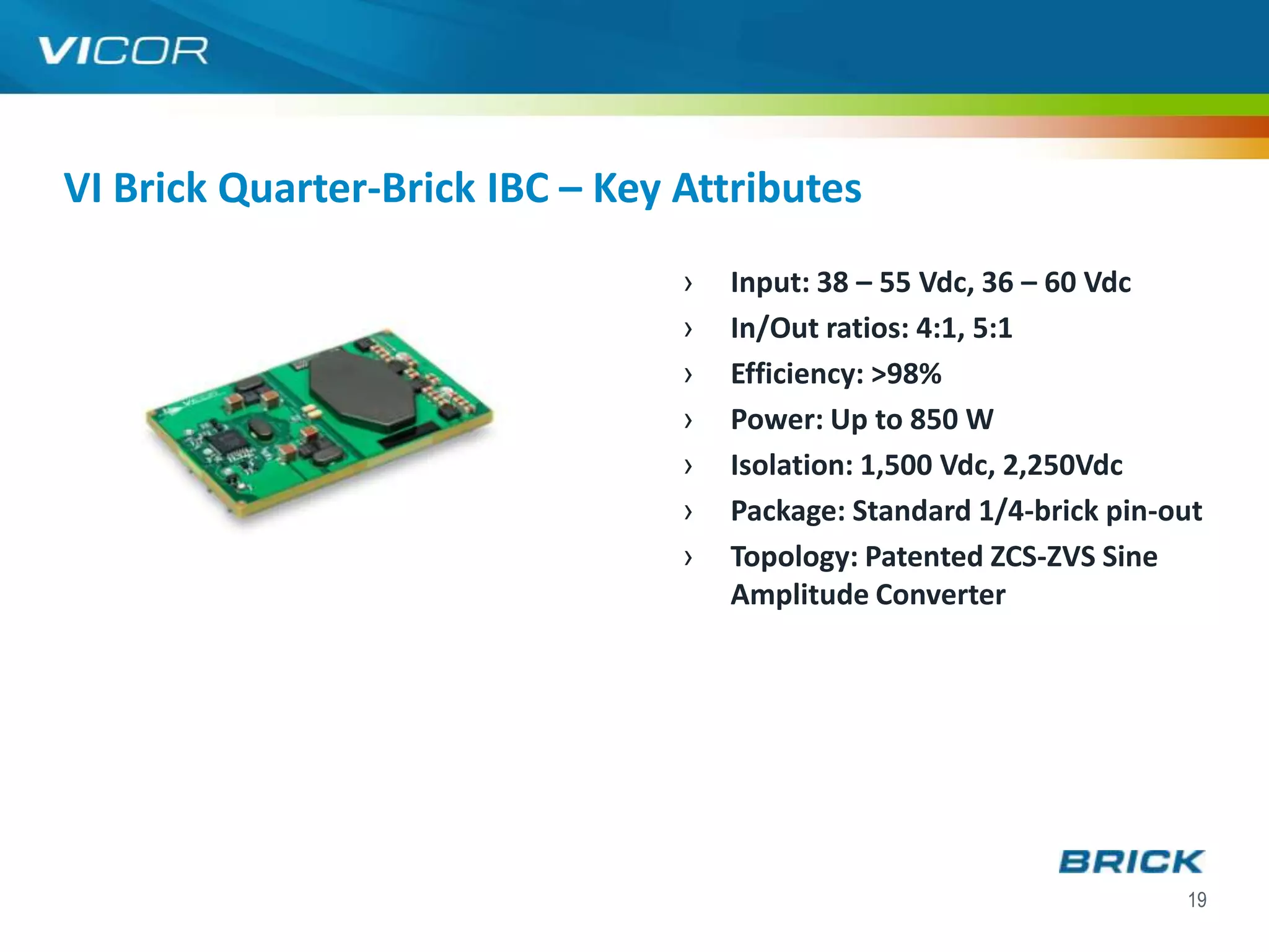 VI Brick Quarter-Brick IBC – Key Attributes
                                 ›   Input: 38 – 55 Vdc, 36 – 60 Vdc
                                 ›   In/Out ratios: 4:1, 5:1
                                 ›   Efficiency: >98%
                                 ›   Power: Up to 850 W
                                 ›   Isolation: 1,500 Vdc, 2,250Vdc
                                 ›   Package: Standard 1/4-brick pin-out
                                 ›   Topology: Patented ZCS-ZVS Sine
                                     Amplitude Converter




                                                                      19
 
