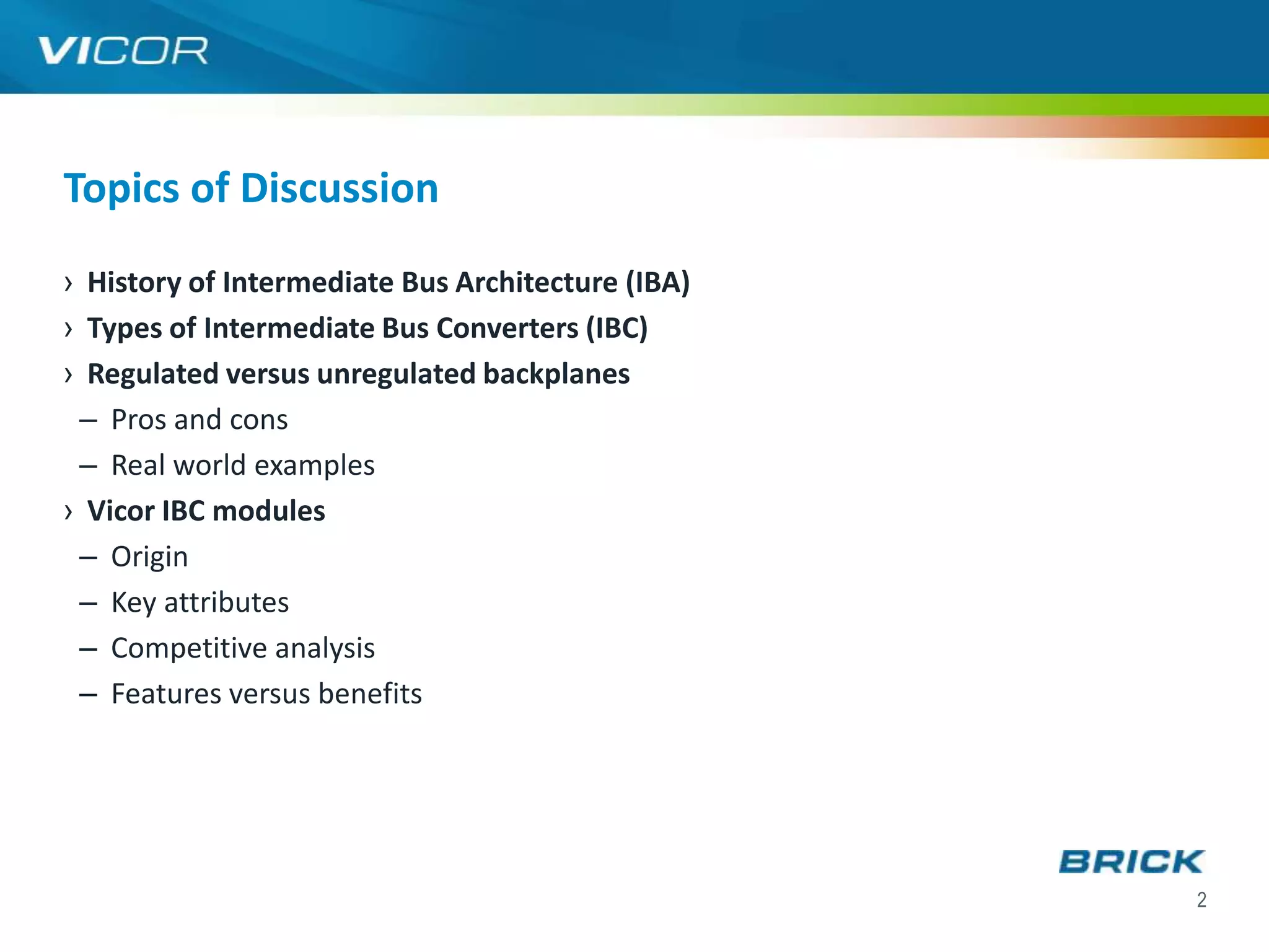 Topics of Discussion
› History of Intermediate Bus Architecture (IBA)
› Types of Intermediate Bus Converters (IBC)
› Regulated versus unregulated backplanes
 – Pros and cons
 – Real world examples
› Vicor IBC modules
 – Origin
 – Key attributes
 – Competitive analysis
 – Features versus benefits




                                                   2
 
