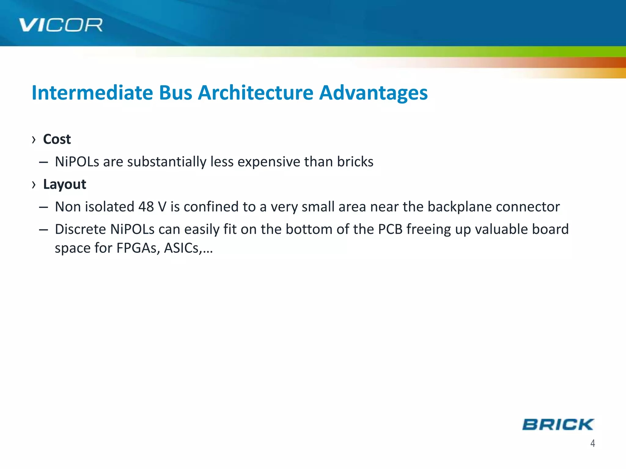 Intermediate Bus Architecture Advantages
› Cost
 – NiPOLs are substantially less expensive than bricks
› Layout
 – Non isolated 48 V is confined to a very small area near the backplane connector
 – Discrete NiPOLs can easily fit on the bottom of the PCB freeing up valuable board
    space for FPGAs, ASICs,…




                                                                                       4
 