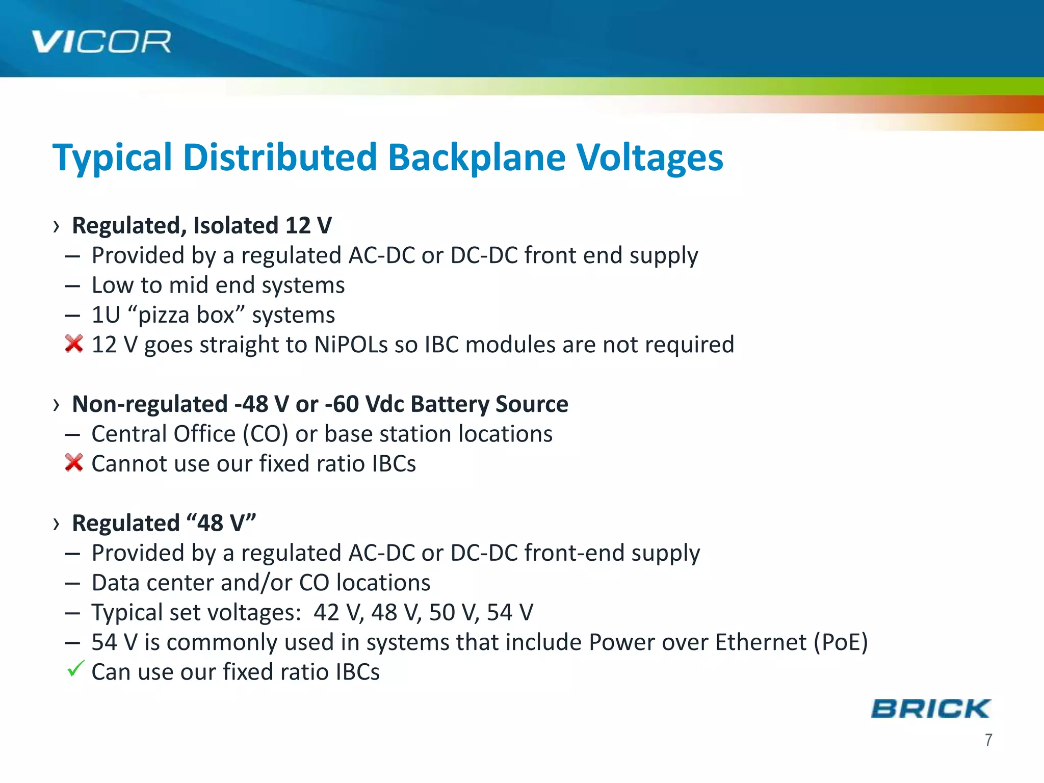 Typical Distributed Backplane Voltages
› Regulated, Isolated 12 V
 – Provided by a regulated AC-DC or DC-DC front end supply
 – Low to mid end systems
 – 1U “pizza box” systems
   12 V goes straight to NiPOLs so IBC modules are not required

› Non-regulated -48 V or -60 Vdc Battery Source
 – Central Office (CO) or base station locations
   Cannot use our fixed ratio IBCs

› Regulated “48 V”
 – Provided by a regulated AC-DC or DC-DC front-end supply
 – Data center and/or CO locations
 – Typical set voltages: 42 V, 48 V, 50 V, 54 V
 – 54 V is commonly used in systems that include Power over Ethernet (PoE)
  Can use our fixed ratio IBCs

                                                                             7
 