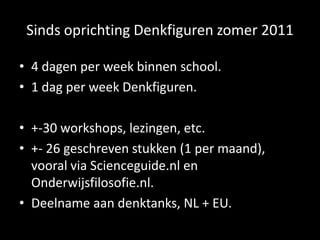 Sinds oprichting Denkfiguren zomer 2011
• 4 dagen per week binnen school.
• 1 dag per week Denkfiguren.
• +-30 workshops, lezingen, etc.
• +- 26 geschreven stukken (1 per maand),
vooral via Scienceguide.nl en
Onderwijsfilosofie.nl.
• Deelname aan denktanks, NL + EU.
 