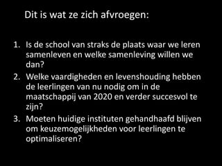Dit is wat ze zich afvroegen:
1. Is de school van straks de plaats waar we leren
samenleven en welke samenleving willen we
dan?
2. Welke vaardigheden en levenshouding hebben
de leerlingen van nu nodig om in de
maatschappij van 2020 en verder succesvol te
zijn?
3. Moeten huidige instituten gehandhaafd blijven
om keuzemogelijkheden voor leerlingen te
optimaliseren?
 