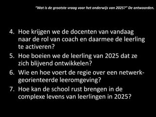 4. Hoe krijgen we de docenten van vandaag
naar de rol van coach en daarmee de leerling
te activeren?
5. Hoe boeien we de leerling van 2025 dat ze
zich blijvend ontwikkelen?
6. Wie en hoe voert de regie over een netwerk-
georienteerde leeromgeving?
7. Hoe kan de school rust brengen in de
complexe levens van leerlingen in 2025?
“Wat is de grootste vraag voor het onderwijs van 2025?” De antwoorden.
 