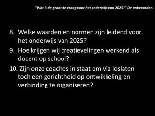 8. Welke waarden en normen zijn leidend voor
het onderwijs van 2025?
9. Hoe krijgen wij creatievelingen werkend als
docent op school?
10. Zijn onze coaches in staat om via loslaten
toch een gerichtheid op ontwikkeling en
verbinding te organiseren?
“Wat is de grootste vraag voor het onderwijs van 2025?” De antwoorden.
 