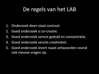 De regels van het LAB
1. Onderzoek doen staat centraal.
2. Goed onderzoek is co-creatie.
3. Goed onderzoek vereist geduld en concentratie.
4. Goed onderzoek vereist creativiteit.
5. Goed onderzoek levert naast antwoorden vooral
ook nieuwe vragen op.
 