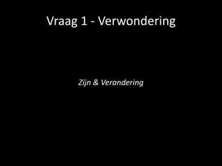 Vraag 1 - Verwondering
Zijn & Verandering
 
