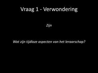 Vraag 1 - Verwondering
Zijn
Wat zijn tijdloze aspecten van het leraarschap?
 