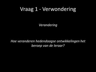 Vraag 1 - Verwondering
Verandering
Hoe veranderen hedendaagse ontwikkelingen het
beroep van de leraar?
 