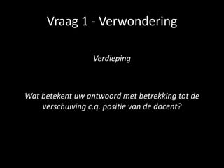 Vraag 1 - Verwondering
Verdieping
Wat betekent uw antwoord met betrekking tot de
verschuiving c.q. positie van de docent?
 