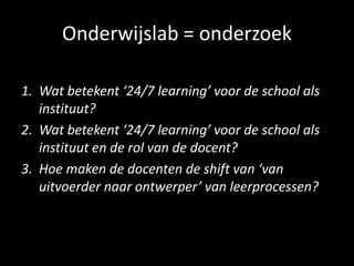Onderwijslab = onderzoek
1. Wat betekent ‘24/7 learning’ voor de school als
instituut?
2. Wat betekent ‘24/7 learning’ voor de school als
instituut en de rol van de docent?
3. Hoe maken de docenten de shift van ‘van
uitvoerder naar ontwerper’ van leerprocessen?
 