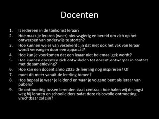 Docenten
1. Is iedereen in de toekomst leraar?
2. Hoe maak je leraren (weer) nieuwsgierig en bereid om zich op het
ontwerpen van onderwijs te storten?
3. Hoe kunnen we er van verzekerd zijn dat niet ook het vak van leraar
wordt vervangen door een apparaat?
4. Hoe kun je voorkomen dat een leraar niet helemaal gek wordt?
5. Hoe kunnen docenten zich ontwikkelen tot docent-ontwerper in contact
met de samenleving?
6. Hoe kan een docent anno 2025 de leerling nog inspireren? Of
7. moet dit meer vanuit de leerling komen?
8. Hoe bepaal je waar je leidend en waar je volgend bent als leraar van
pubers?
9. De ontmoeting tussen lerenden staat centraal: hoe halen wij de angst
weg bij leraren en schoolleiders zodat deze risicovolle ontmoeting
vruchtbaar zal zijn?
 