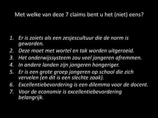 Met welke van deze 7 claims bent u het (niet) eens?
1. Er is zoiets als een zesjescultuur die de norm is
geworden.
2. Deze moet met wortel en tak worden uitgeroeid.
3. Het onderwijssysteem zou veel jongeren afremmen.
4. In andere landen zijn jongeren hongeriger.
5. Er is een grote groep jongeren op school die zich
vervelen (en dit is een slechte zaak).
6. Excellentiebevordering is een dilemma voor de docent.
7. Voor de economie is excellentiebevordering
belangrijk.
 