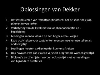 Oplossingen van Dekker
1. Het introduceren van ‘talentcoördinatoren’ om de kennisbasis op
scholen te versterken
2. Verbetering van de kwaliteit van loopbaanoriëntatie en -
begeleiding
3. Leerlingen kunnen vakken op een hoger niveau volgen
4. Extra activiteiten voor toptalenten moeten mee kunnen tellen als
onderwijstijd
5. Leerlingen moeten vakken eerder kunnen afsluiten
6. Ook havo en vwo kan via een versneld programma worden gevolgd
7. Diploma’s en cijferlijsten worden ook verrijkt met vermeldingen
van bijzondere prestaties
 