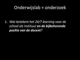 Onderwijslab = onderzoek
1. Wat betekent het 24/7 learning voor de
school als instituut en de bijbehorende
positie van de docent?
 