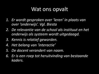 Wat ons opvalt
1. Er wordt gesproken over ‘leren’ in plaats van
over ‘onderwijs’. Vgl. Biesta
2. De relevantie van de school als instituut en het
onderwijs als systeem wordt uitgedaagd.
3. Kennis is relatief geworden.
4. Het belang van ‘interactie’
5. De docent verandert van naam.
6. Er is een roep tot heruitvinding van bestaande
kaders.
 
