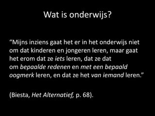 Wat is onderwijs?
“Mijns inziens gaat het er in het onderwijs niet
om dat kinderen en jongeren leren, maar gaat
het erom dat ze iets leren, dat ze dat
om bepaalde redenen en met een bepaald
oogmerk leren, en dat ze het van iemand leren.”
(Biesta, Het Alternatief, p. 68).
 