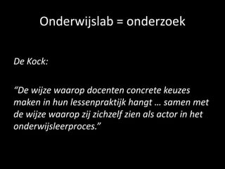 Onderwijslab = onderzoek
De Kock:
“De wijze waarop docenten concrete keuzes
maken in hun lessenpraktijk hangt … samen met
de wijze waarop zij zichzelf zien als actor in het
onderwijsleerproces.”
 