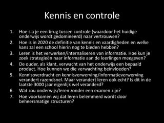 Kennis en controle
1. Hoe sla je een brug tussen controle (waardoor het huidige
onderwijs wordt gedomineerd) naar vertrouwen?
2. Hoe is in 2020 de definitie van kennis en vaardigheden en welke
kans zal een school hierin nog te bieden hebben?
3. Leren is het verwerken/internaliseren van informatie. Hoe kun je
zoek strategieën naar informatie aan de leerlingen meegeven?
4. De ouder, als klant, verwacht van het onderwijs een bepaald
product. Hoe kunnen we die verwachting beïnvloeden?
5. Kennisoverdracht en kennisverwerving/informatieverwerving
verandert razendsnel. Maar verandert leren ook echt? Is dit in de
laatste 3000 jaar eigenlijk wel veranderd?
6. Wat zou onderwijs/leren zonder een examen zijn?
7. Hoe voorkomen wij dat leren belemmerd wordt door
beheersmatige structuren?
 