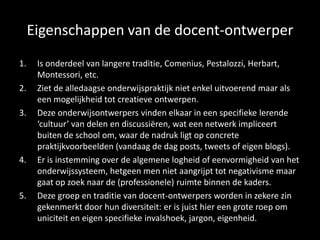 Eigenschappen van de docent-ontwerper
1. Is onderdeel van langere traditie, Comenius, Pestalozzi, Herbart,
Montessori, etc.
2. Ziet de alledaagse onderwijspraktijk niet enkel uitvoerend maar als
een mogelijkheid tot creatieve ontwerpen.
3. Deze onderwijsontwerpers vinden elkaar in een specifieke lerende
‘cultuur’ van delen en discussiëren, wat een netwerk impliceert
buiten de school om, waar de nadruk ligt op concrete
praktijkvoorbeelden (vandaag de dag posts, tweets of eigen blogs).
4. Er is instemming over de algemene logheid of eenvormigheid van het
onderwijssysteem, hetgeen men niet aangrijpt tot negativisme maar
gaat op zoek naar de (professionele) ruimte binnen de kaders.
5. Deze groep en traditie van docent-ontwerpers worden in zekere zin
gekenmerkt door hun diversiteit: er is juist hier een grote roep om
uniciteit en eigen specifieke invalshoek, jargon, eigenheid.
 