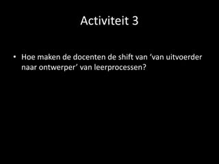 Activiteit 3
• Hoe maken de docenten de shift van ‘van uitvoerder
naar ontwerper’ van leerprocessen?
 