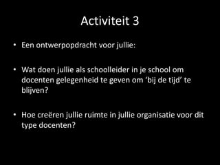 Activiteit 3
• Een ontwerpopdracht voor jullie:
• Wat doen jullie als schoolleider in je school om
docenten gelegenheid te geven om ‘bij de tijd’ te
blijven?
• Hoe creëren jullie ruimte in jullie organisatie voor dit
type docenten?
 