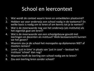 School en leercontext
1. Wat wordt de context waarin leren en ontwikkelen plaatsvind?
2. Hebben we voor onderwijs een school nodig in de toekomst? En
welke basis is nodig om te leren of om kennis tot je te nemen?
3. Wat is de meerwaarde nog van het onderwijs (als institutie) als
het eigenlijk gaat om leren?
4. Wat is de meerwaarde van een schoolgebouw gevuld met
leerlingen en docenten als instituut? Welk bestaansrecht kunnen
we het geven?
5. Waarom zou je de school het monopolie op diplomeren NIET af
moeten nemen?
6. Leren ‘just in time’ in plaats van ‘just in case’ – bestaat het
instituut ‘school’ dan nog?
7. Waarom heeft de leerling een school nodig om te leren?
8. Zou een leerling leren zonder school?
 