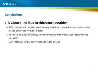 Conclusions

› A Controlled Bus Architecture enables:
– 61% reduction in worst case intermediate bus conversion and distribution
  losses on server / router board
– As much as 3.5% efficiency improvement under worst case input voltage
  (36 Vdc)
– 50% increase in IBC power density (900 W QB)




                                                                             14
 