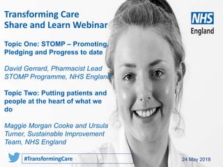 www.england.nhs.uk 24 May 2018
Transforming Care
Share and Learn Webinar
#TransformingCare
Topic One: STOMP – Promoting,
Pledging and Progress to date
David Gerrard, Pharmacist Lead
STOMP Programme, NHS England
Topic Two: Putting patients and
people at the heart of what we
do
Maggie Morgan Cooke and Ursula
Turner, Sustainable Improvement
Team, NHS England
 