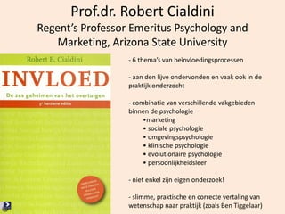 21
Prof.dr. Robert Cialdini
Regent’s Professor Emeritus Psychology and
Marketing, Arizona State University
- 6 thema’s van beïnvloedingsprocessen
- aan den lijve ondervonden en vaak ook in de
praktijk onderzocht
- combinatie van verschillende vakgebieden
binnen de psychologie
•marketing
• sociale psychologie
• omgevingspsychologie
• klinische psychologie
• evolutionaire psychologie
• persoonlijkheidsleer
- niet enkel zijn eigen onderzoek!
- slimme, praktische en correcte vertaling van
wetenschap naar praktijk (zoals Ben Tiggelaar)
 