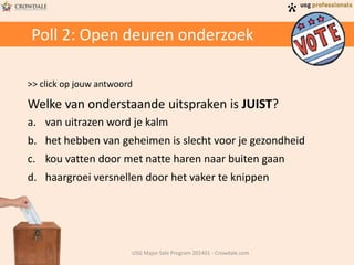 Poll 2: Open deuren onderzoek
>> click op jouw antwoord
Welke van onderstaande uitspraken is JUIST?
a. van uitrazen word je kalm
b. het hebben van geheimen is slecht voor je gezondheid
c. kou vatten door met natte haren naar buiten gaan
d. haargroei versnellen door het vaker te knippen
USG Major Sale Program 201401 - Crowdale.com
 