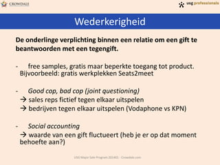 Wederkerigheid
USG Major Sale Program 201401 - Crowdale.com
De onderlinge verplichting binnen een relatie om een gift te
beantwoorden met een tegengift.
- free samples, gratis maar beperkte toegang tot product.
Bijvoorbeeld: gratis werkplekken Seats2meet
- Good cop, bad cop (joint questioning)
 sales reps fictief tegen elkaar uitspelen
 bedrijven tegen elkaar uitspelen (Vodaphone vs KPN)
- Social accounting
 waarde van een gift fluctueert (heb je er op dat moment
behoefte aan?)
 