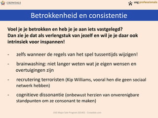 Betrokkenheid en consistentie
USG Major Sale Program 201401 - Crowdale.com
Voel je je betrokken en heb je je aan iets vastgelegd?
Dan zie je dat als verlengstuk van jezelf en wil je je daar ook
intrinsiek voor inspannen!
- zelfs wanneer de regels van het spel tussentijds wijzigen!
- brainwashing: niet langer weten wat je eigen wensen en
overtuigingen zijn
- recrutering terroristen (Kip Williams, vooral hen die geen sociaal
netwerk hebben)
- cognitieve dissonantie (onbewust herzien van onverenigbare
standpunten om ze consonant te maken)
 