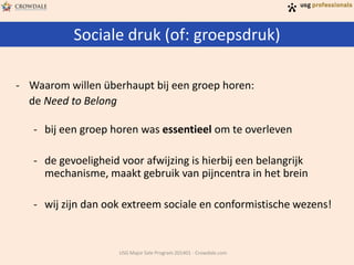Sociale druk (of: groepsdruk)
USG Major Sale Program 201401 - Crowdale.com
- Waarom willen überhaupt bij een groep horen:
de Need to Belong
- bij een groep horen was essentieel om te overleven
- de gevoeligheid voor afwijzing is hierbij een belangrijk
mechanisme, maakt gebruik van pijncentra in het brein
- wij zijn dan ook extreem sociale en conformistische wezens!
 