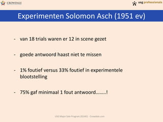 Experimenten Solomon Asch (1951 ev)
USG Major Sale Program 201401 - Crowdale.com
- van 18 trials waren er 12 in scene gezet
- goede antwoord haast niet te missen
- 1% foutief versus 33% foutief in experimentele
blootstelling
- 75% gaf minimaal 1 fout antwoord……..!
 
