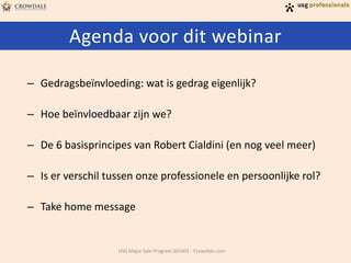 Agenda voor dit webinar
USG Major Sale Program 201401 - Crowdale.com
– Gedragsbeïnvloeding: wat is gedrag eigenlijk?
– Hoe beïnvloedbaar zijn we?
– De 6 basisprincipes van Robert Cialdini (en nog veel meer)
– Is er verschil tussen onze professionele en persoonlijke rol?
– Take home message
 