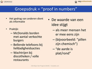 Groepsdruk = “proof in numbers”
USG Major Sale Program 201401 - Crowdale.com
• Het gedrag van anderen dient
als informatie
• Praktijk:
– McDonalds borden
met aantal verkochte
burgers
– Bellende telefoons bij
liefdadigheidsacties
– Wachtrijen bij
discotheken / volle
restaurants
• De waarde van een
idee stijgt
– als meer mensen het
er mee eens zijn
– (bijvoorbeeld: “pillen
zijn chemisch”)
– “de aarde is
plat/rond”
 