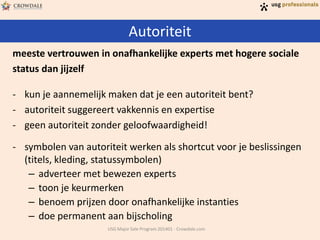 Autoriteit
USG Major Sale Program 201401 - Crowdale.com
meeste vertrouwen in onafhankelijke experts met hogere sociale
status dan jijzelf
- kun je aannemelijk maken dat je een autoriteit bent?
- autoriteit suggereert vakkennis en expertise
- geen autoriteit zonder geloofwaardigheid!
- symbolen van autoriteit werken als shortcut voor je beslissingen
(titels, kleding, statussymbolen)
– adverteer met bewezen experts
– toon je keurmerken
– benoem prijzen door onafhankelijke instanties
– doe permanent aan bijscholing
 