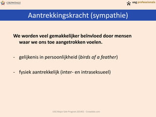 Aantrekkingskracht (sympathie)
USG Major Sale Program 201401 - Crowdale.com
We worden veel gemakkelijker beïnvloed door mensen
waar we ons toe aangetrokken voelen.
- gelijkenis in persoonlijkheid (birds of a feather)
- fysiek aantrekkelijk (inter- en intraseksueel)
 