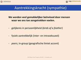 Aantrekkingskracht (sympathie)
USG Major Sale Program 201401 - Crowdale.com
We worden veel gemakkelijker beïnvloed door mensen
waar we ons toe aangetrokken voelen.
- gelijkenis in persoonlijkheid (birds of a feather)
- fysiek aantrekkelijk (inter- en intraseksueel)
- peers, in-group (geografische limiet accent)
 