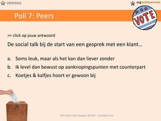 Poll 7: Peers
>> click op jouw antwoord
De social talk bij de start van een gesprek met een klant…
a. Soms leuk, maar als het kan dan liever zonder
b. Ik level dan bewust op aanknopingspunten met counterpart
c. Koetjes & kalfjes hoort er gewoon bij
USG Major Sale Program 201401 - Crowdale.com
 